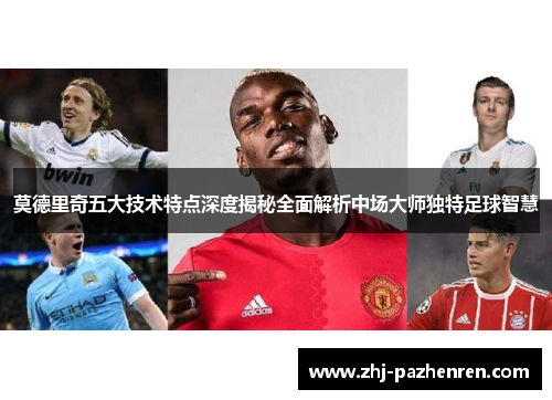 莫德里奇五大技术特点深度揭秘全面解析中场大师独特足球智慧