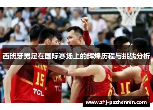 西班牙男足在国际赛场上的辉煌历程与挑战分析