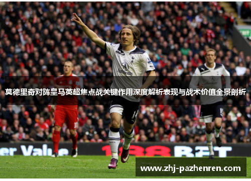 莫德里奇对阵皇马英超焦点战关键作用深度解析表现与战术价值全景剖析 莫德里奇对阵皇马英超焦点战关键作用深度解析表现与战术价值全景剖析