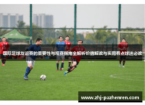 国际足球友谊赛的重要性与观赛指南全解析价值解读与实用看点球迷必读