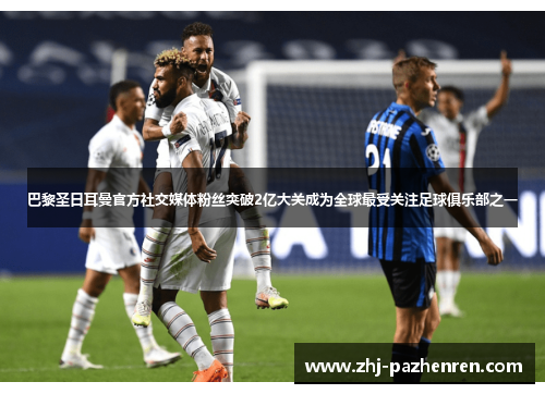 巴黎圣日耳曼官方社交媒体粉丝突破2亿大关成为全球最受关注足球俱乐部之一