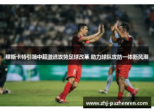 穆斯卡特引领中超激进攻势足球改革 助力球队攻防一体新风潮 穆斯卡特引领中超激进攻势足球改革 助力球队攻防一体新风潮
