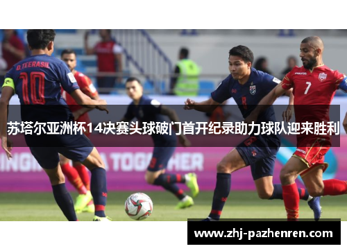 苏塔尔亚洲杯14决赛头球破门首开纪录助力球队迎来胜利