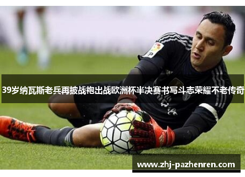 39岁纳瓦斯老兵再披战袍出战欧洲杯半决赛书写斗志荣耀不老传奇
