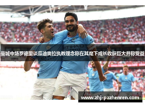 曼城中场罗德里谈瓜迪奥拉执教理念称在其麾下成长收获巨大并称受益