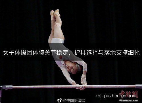 女子体操团体腕关节稳定,护具选择与落地支撑细化 女子体操团体腕关节稳定,护具选择与落地支撑细化